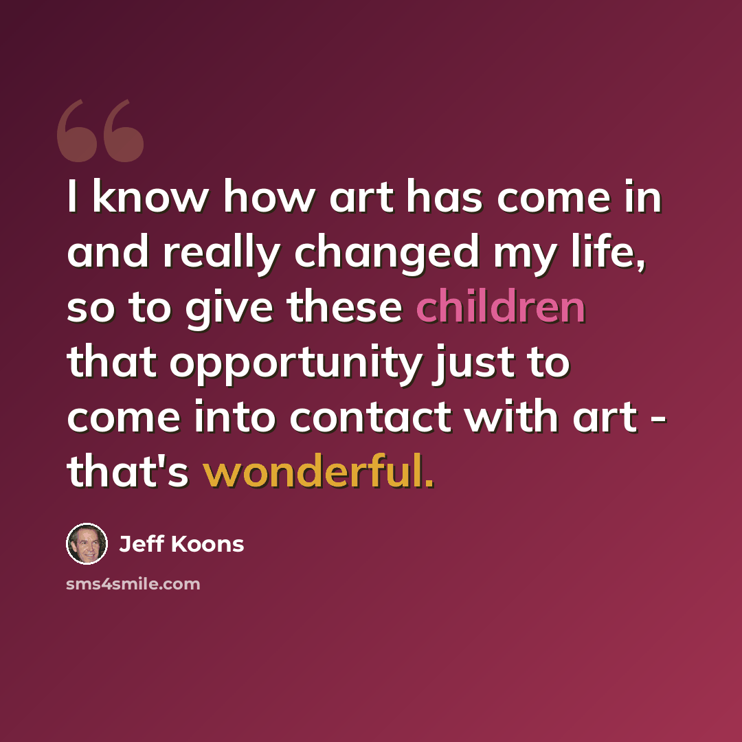 “I know how art has come in and really changed my life, so to give these children that opportunity just to come into contact with art - that's wonderful.” quote by Jeff Koons