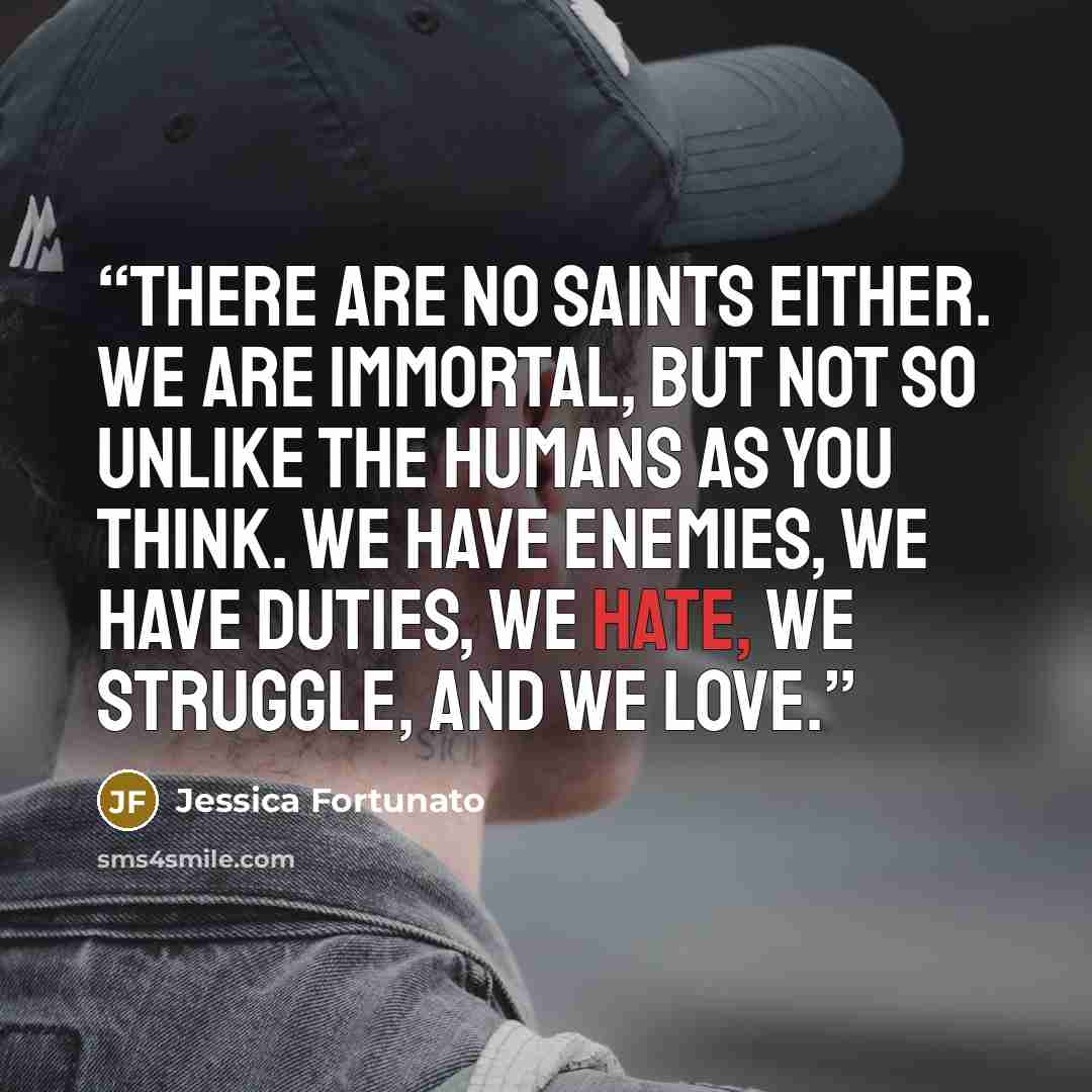 “There are no saints either. We are immortal, but not so unlike the humans as you think. We have enemies, we have duties, we hate, we struggle, and we love.” quote by Jessica Fortunato