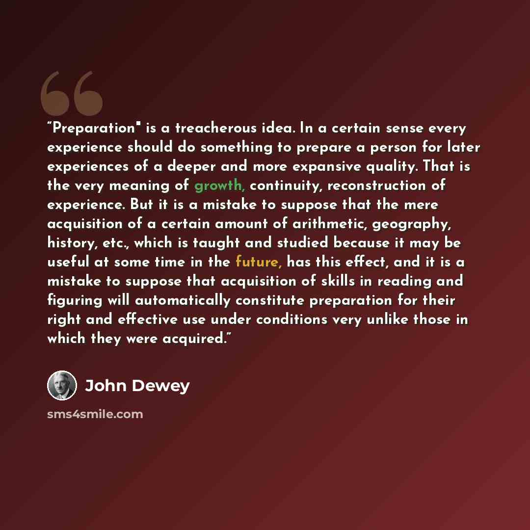 “Preparation" is a treacherous idea. In a certain sense every experience should do something to prepare a person for later experiences of a deeper and more expansive quality. That is the very meaning of growth, continuity, reconstruction of experience. But it is a mistake to suppose that the mere…” quote by John Dewey