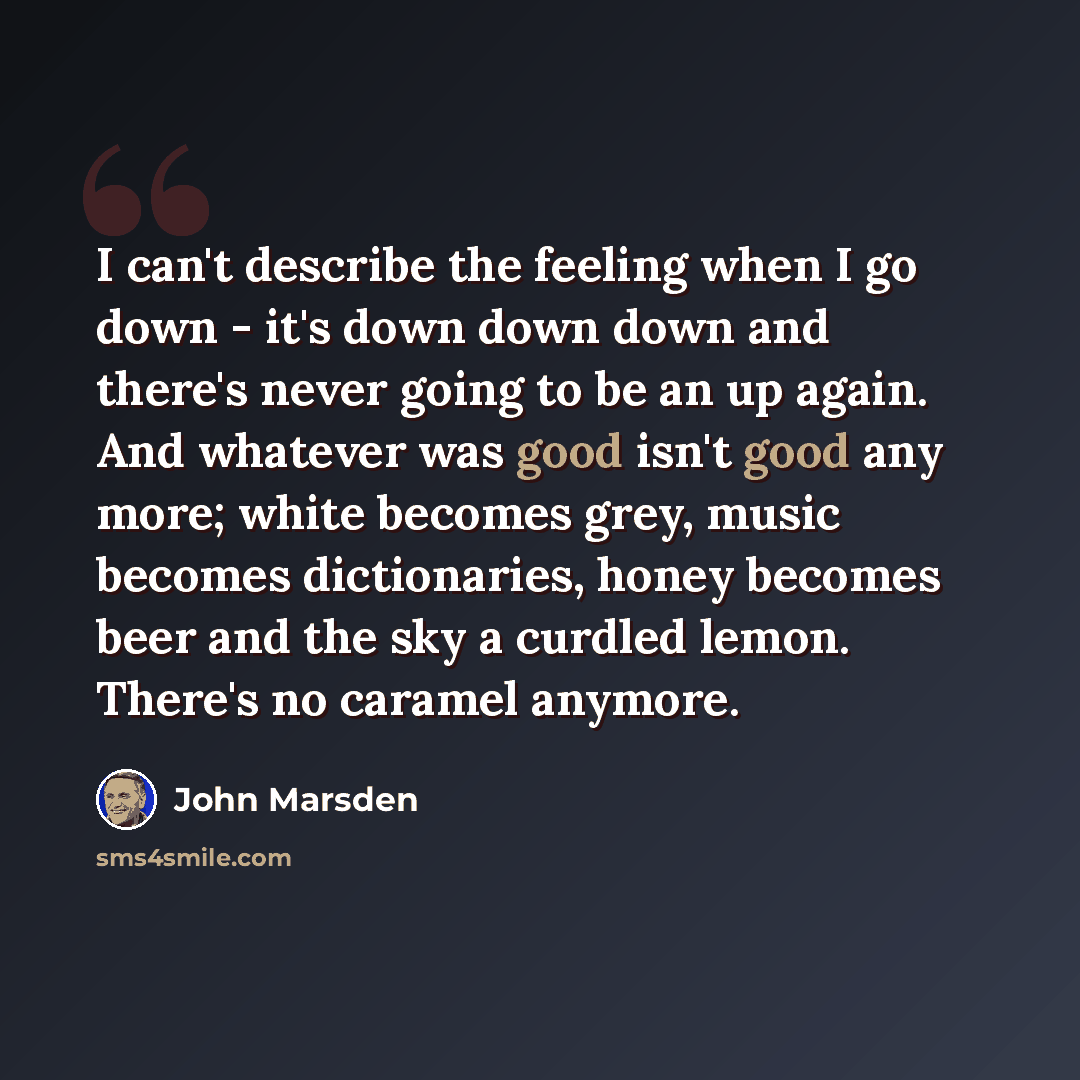 “I can't describe the feeling when I go down - it's down down down and there's never going to be an up again. And whatever was good isn't good any more; white becomes grey, music becomes dictionaries, honey becomes beer and the sky a curdled lemon. There's no caramel anymore.” quote by John Marsden