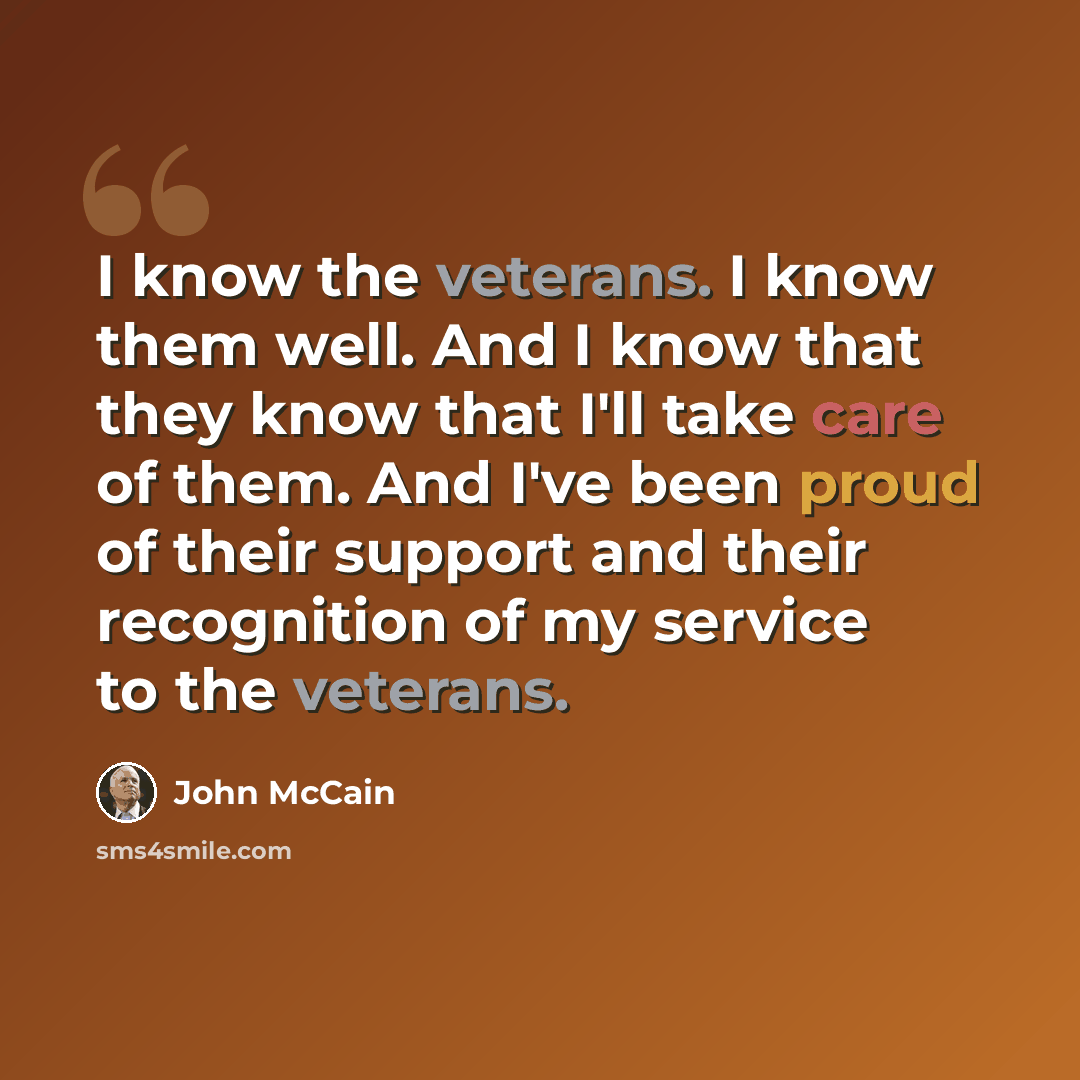 “I know the veterans. I know them well. And I know that they know that I'll take care of them. And I've been proud of their support and their recognition of my service to the veterans.” quote by John McCain
