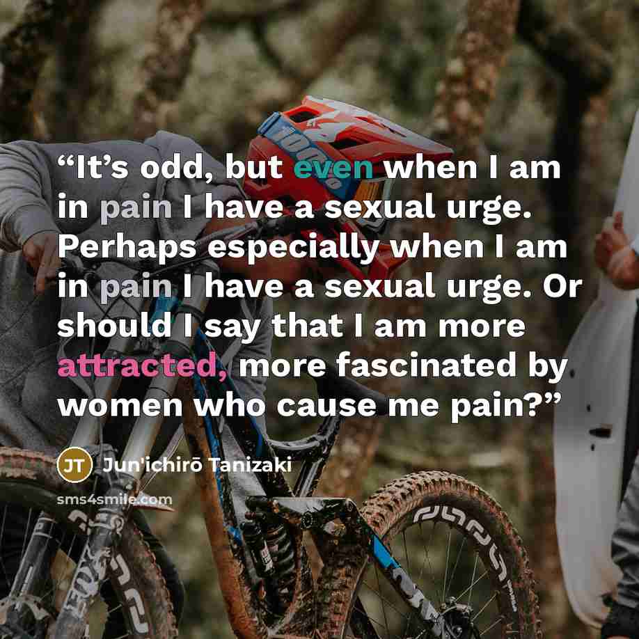 “It’s odd, but even when I am in pain I have a sexual urge. Perhaps especially when I am in pain I have a sexual urge. Or should I say that I am more attracted, more fascinated by women who cause me pain?” quote by Jun'ichirō Tanizaki