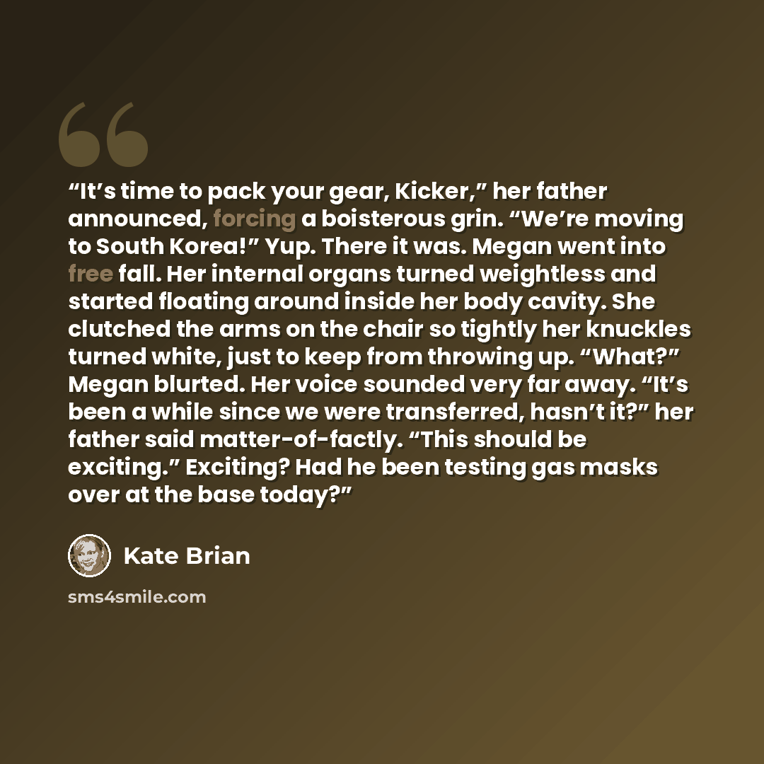 “It’s time to pack your gear, Kicker,” her father announced, forcing a boisterous grin. “We’re moving to South Korea!” Yup. There it was. Megan went into free fall. Her internal organs turned weightless and started floating around inside her body cavity. She clutched the arms on the chair so…” quote by Kate Brian