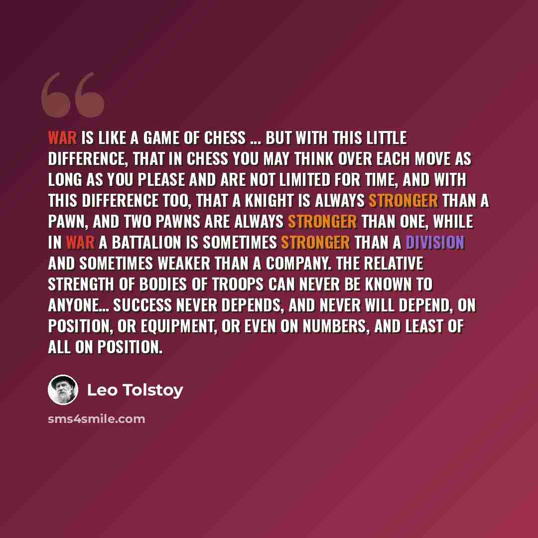 “War is like a game of chess ... but with this little difference, that in chess you may think over each move as long as you please and are not limited for time, and with this difference too, that a knight is always stronger than a pawn, and two pawns are always stronger than one, while in war a…” quote by Leo Tolstoy