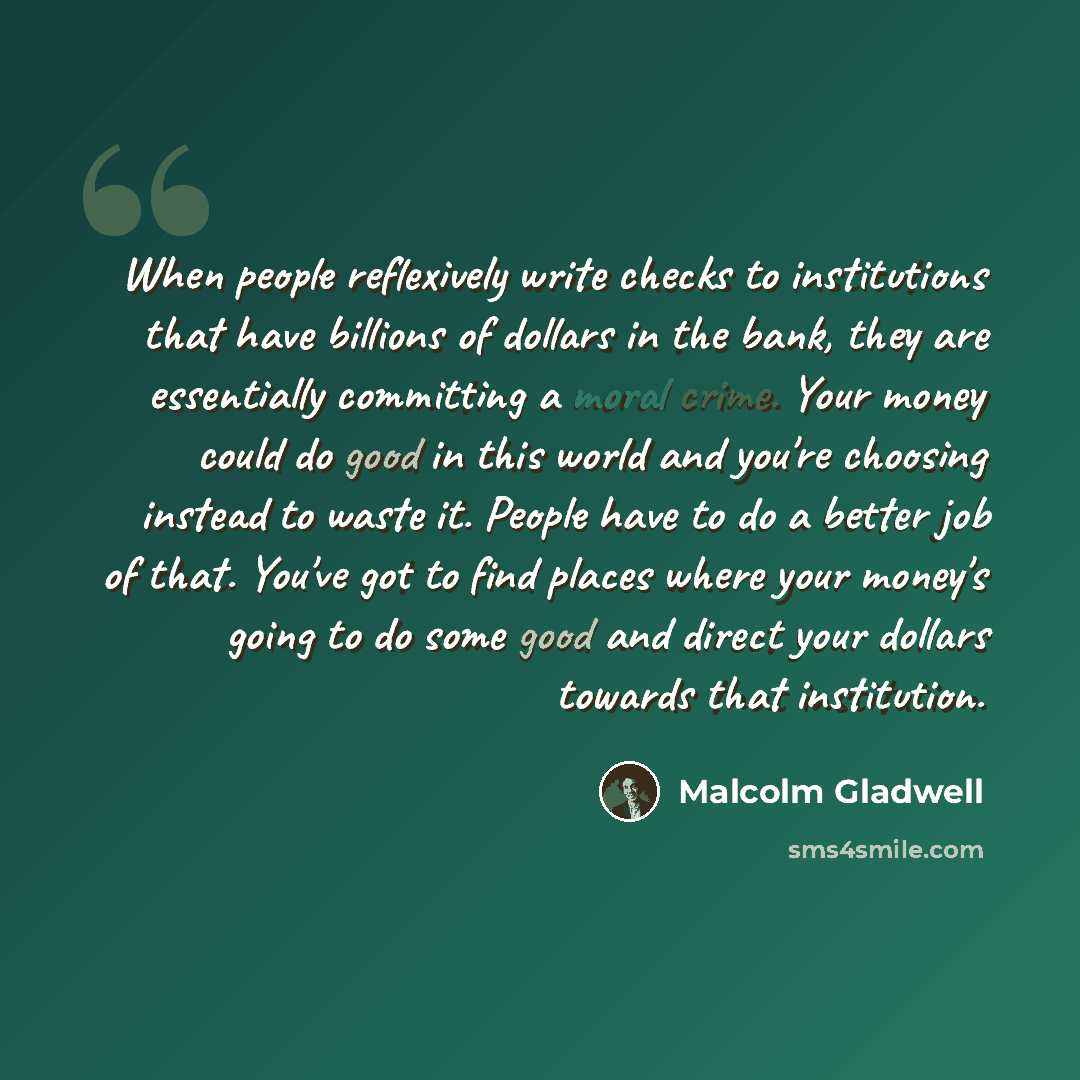 “When people reflexively write checks to institutions that have billions of dollars in the bank, they are essentially committing a moral crime. Your money could do good in this world and you're choosing instead to waste it. People have to do a better job of that. You've got to find places where…” quote by Malcolm Gladwell