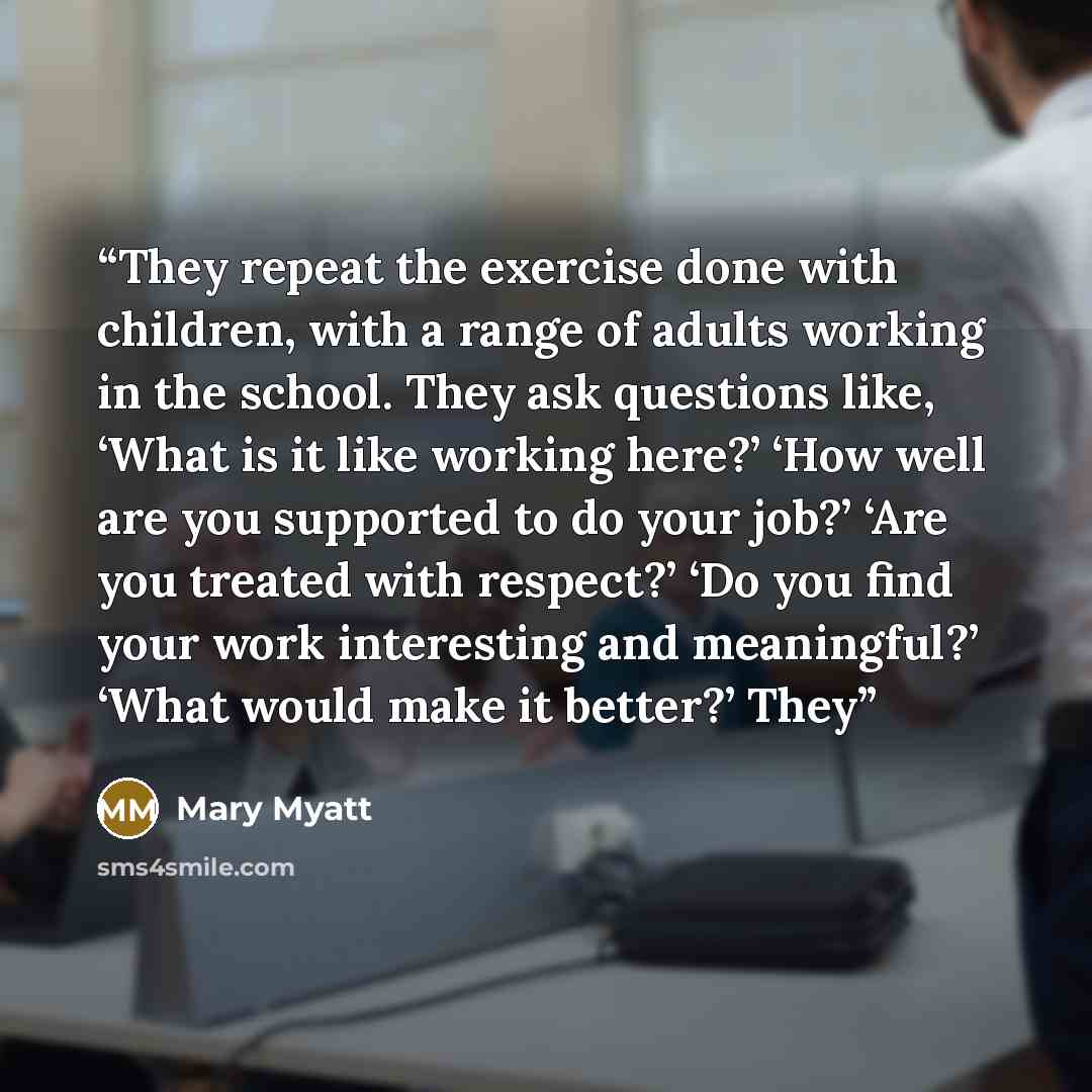“They repeat the exercise done with children, with a range of adults working in the school. They ask questions like, ‘What is it like working here?’ ‘How well are you supported to do your job?’ ‘Are you treated with respect?’ ‘Do you find your work interesting and meaningful?’ ‘What would make it…” quote by Mary Myatt