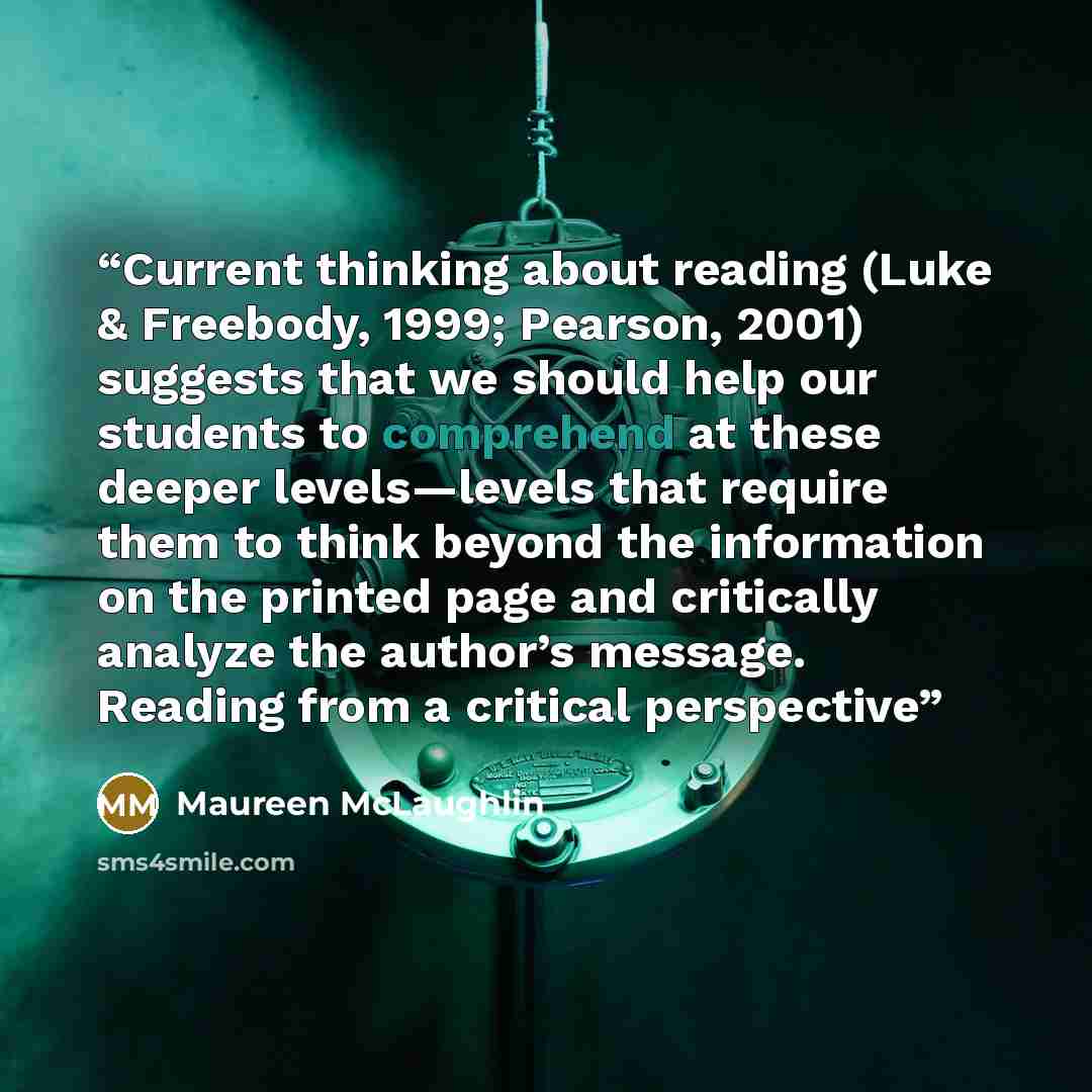 “Current thinking about reading (Luke & Freebody, 1999; Pearson, 2001) suggests that we should help our students to comprehend at these deeper levels—levels that require them to think beyond the information on the printed page and critically analyze the author’s message. Reading from a critical…” quote by Maureen McLaughlin