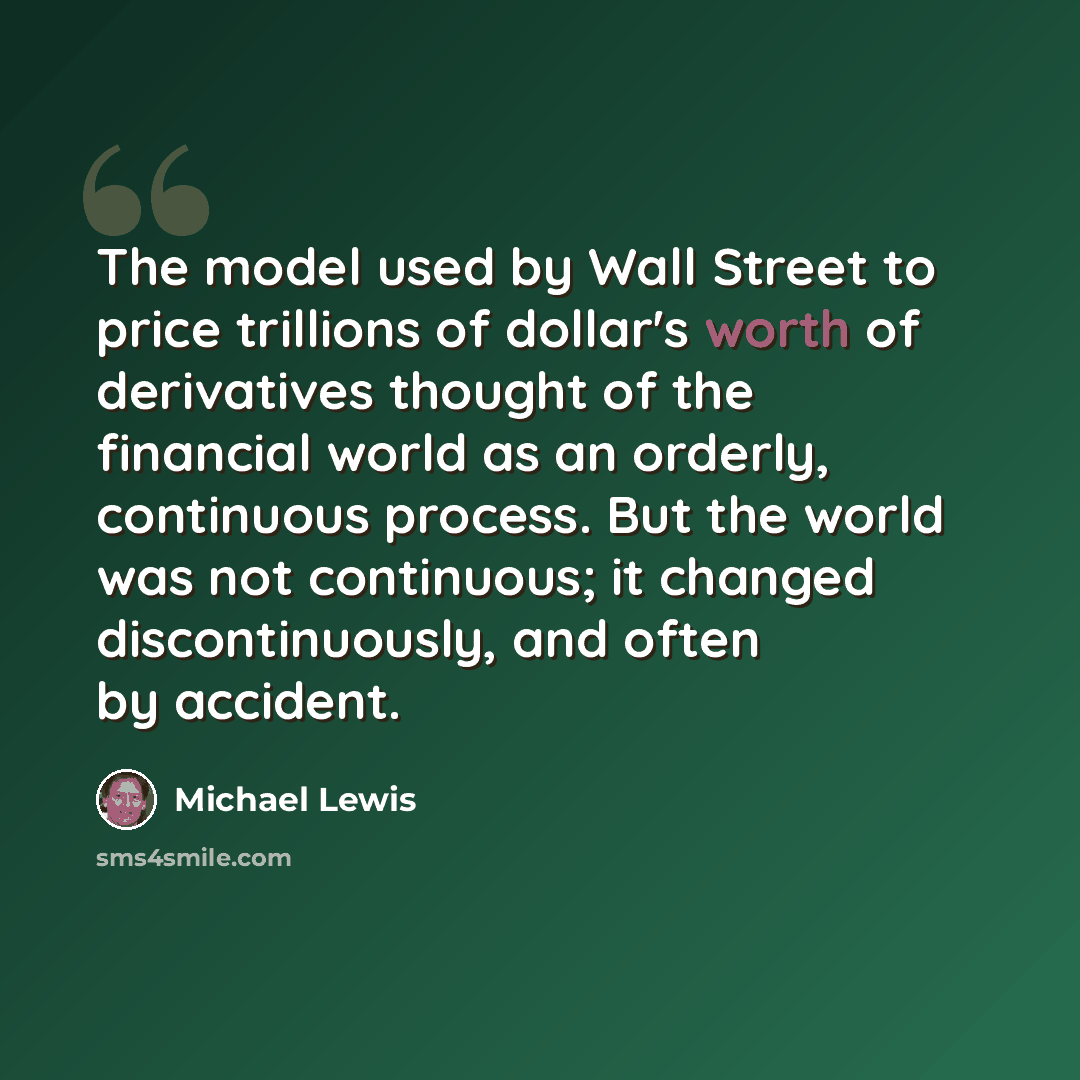 “The model used by Wall Street to price trillions of dollar's worth of derivatives thought of the financial world as an orderly, continuous process. But the world was not continuous; it changed discontinuously, and often by accident.” quote by Michael Lewis
