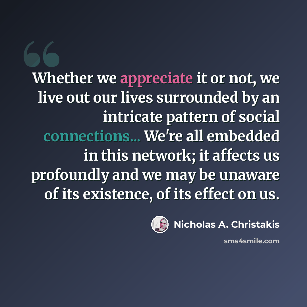 “Whether we appreciate it or not, we live out our lives surrounded by an intricate pattern of social connections... We're all embedded in this network; it affects us profoundly and we may be unaware of its existence, of its effect on us.” quote by Nicholas A. Christakis