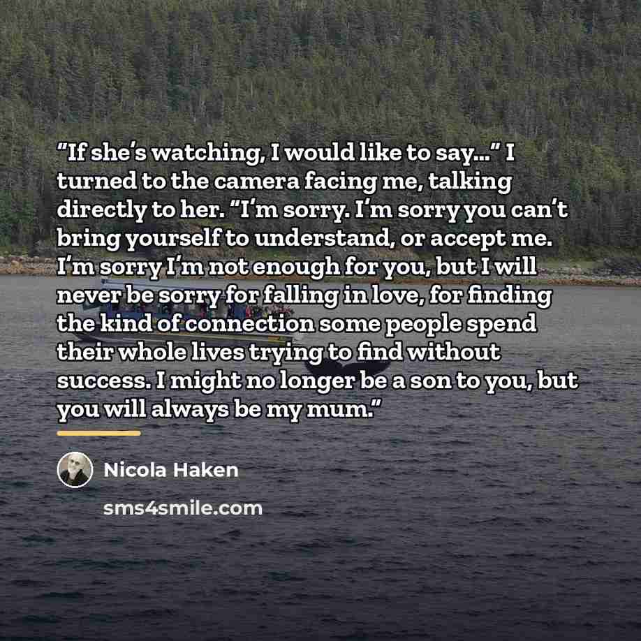 “If she’s watching, I would like to say…” I turned to the camera facing me, talking directly to her. “I’m sorry. I’m sorry you can’t bring yourself to understand, or accept me. I’m sorry I’m not enough for you, but I will never be sorry for falling in love, for finding the kind of connection some…” quote by Nicola Haken