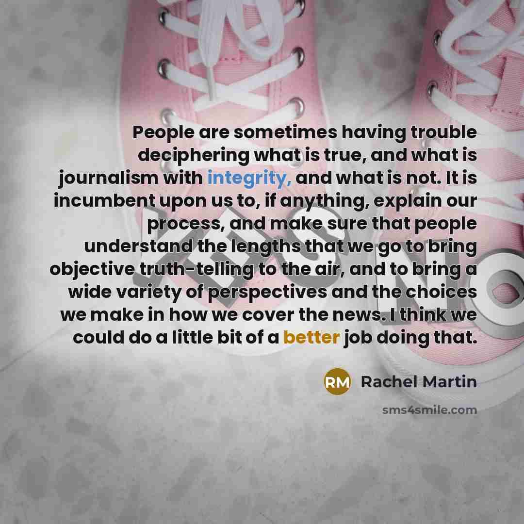 “People are sometimes having trouble deciphering what is true, and what is journalism with integrity, and what is not. It is incumbent upon us to, if anything, explain our process, and make sure that people understand the lengths that we go to bring objective truth-telling to the air, and to bring…” quote by Rachel Martin