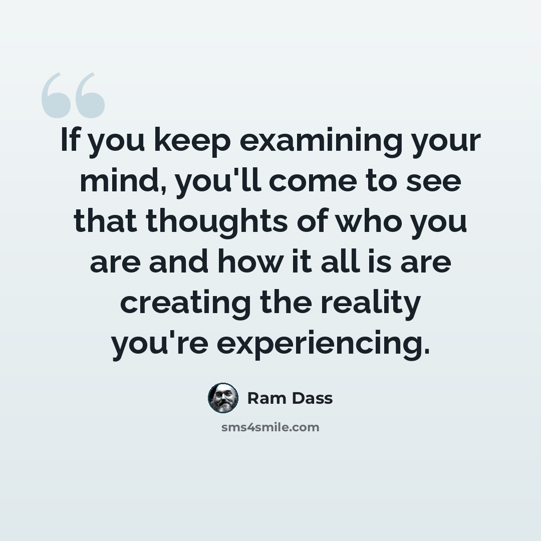 “If you keep examining your mind, you'll come to see that thoughts of who you are and how it all is are creating the reality you're experiencing.” quote by Ram Dass