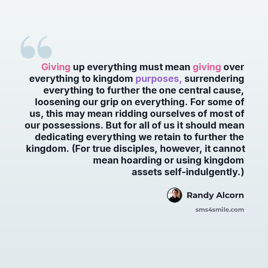 “Giving up everything must mean giving over everything to kingdom purposes, surrendering everything to further the one central cause, loosening our grip on everything. For some of us, this may mean ridding ourselves of most of our possessions. But for all of us it should mean dedicating everything…” quote by Randy Alcorn