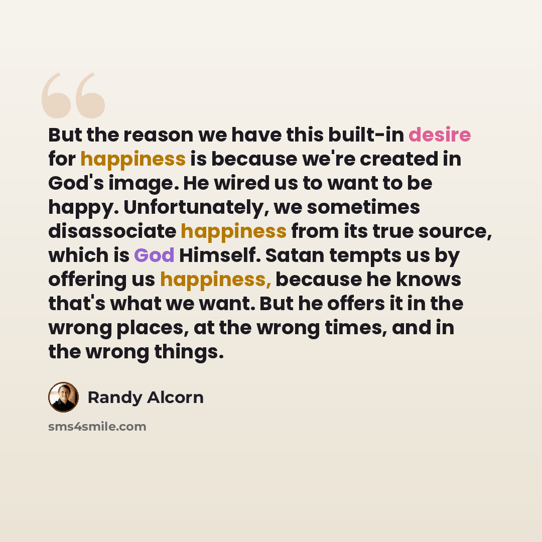 “But the reason we have this built-in desire for happiness is because we're created in God's image. He wired us to want to be happy. Unfortunately, we sometimes disassociate happiness from its true source, which is God Himself. Satan tempts us by offering us happiness, because he knows that's what…” quote by Randy Alcorn