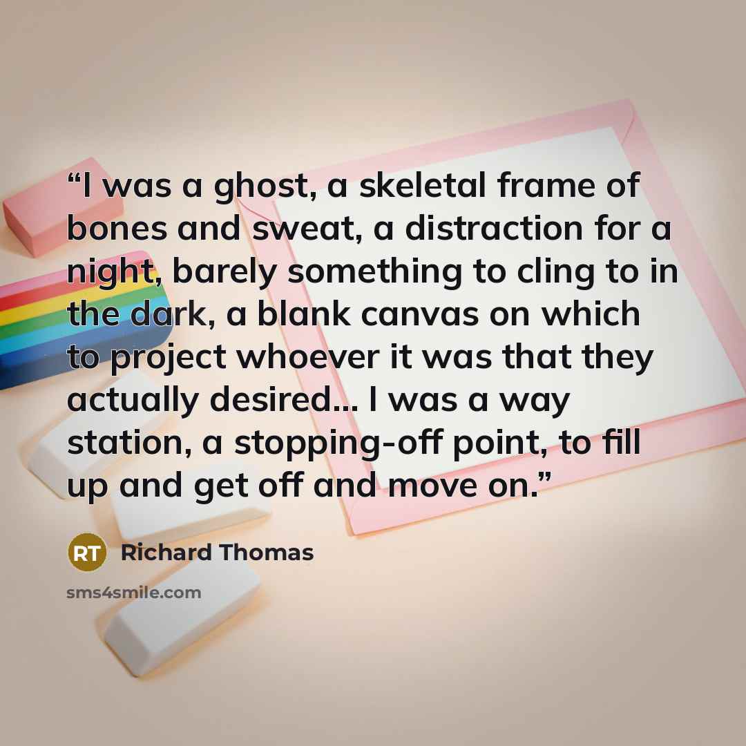 “I was a ghost, a skeletal frame of bones and sweat, a distraction for a night, barely something to cling to in the dark, a blank canvas on which to project whoever it was that they actually desired… I was a way station, a stopping-off point, to fill up and get off and move on.” quote by Richard Thomas