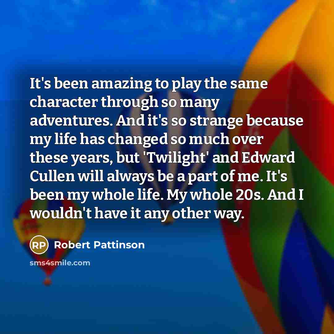 “It's been amazing to play the same character through so many adventures. And it's so strange because my life has changed so much over these years, but 'Twilight' and Edward Cullen will always be a part of me. It's been my whole life. My whole 20s. And I wouldn't have it any other way.” quote by Robert Pattinson