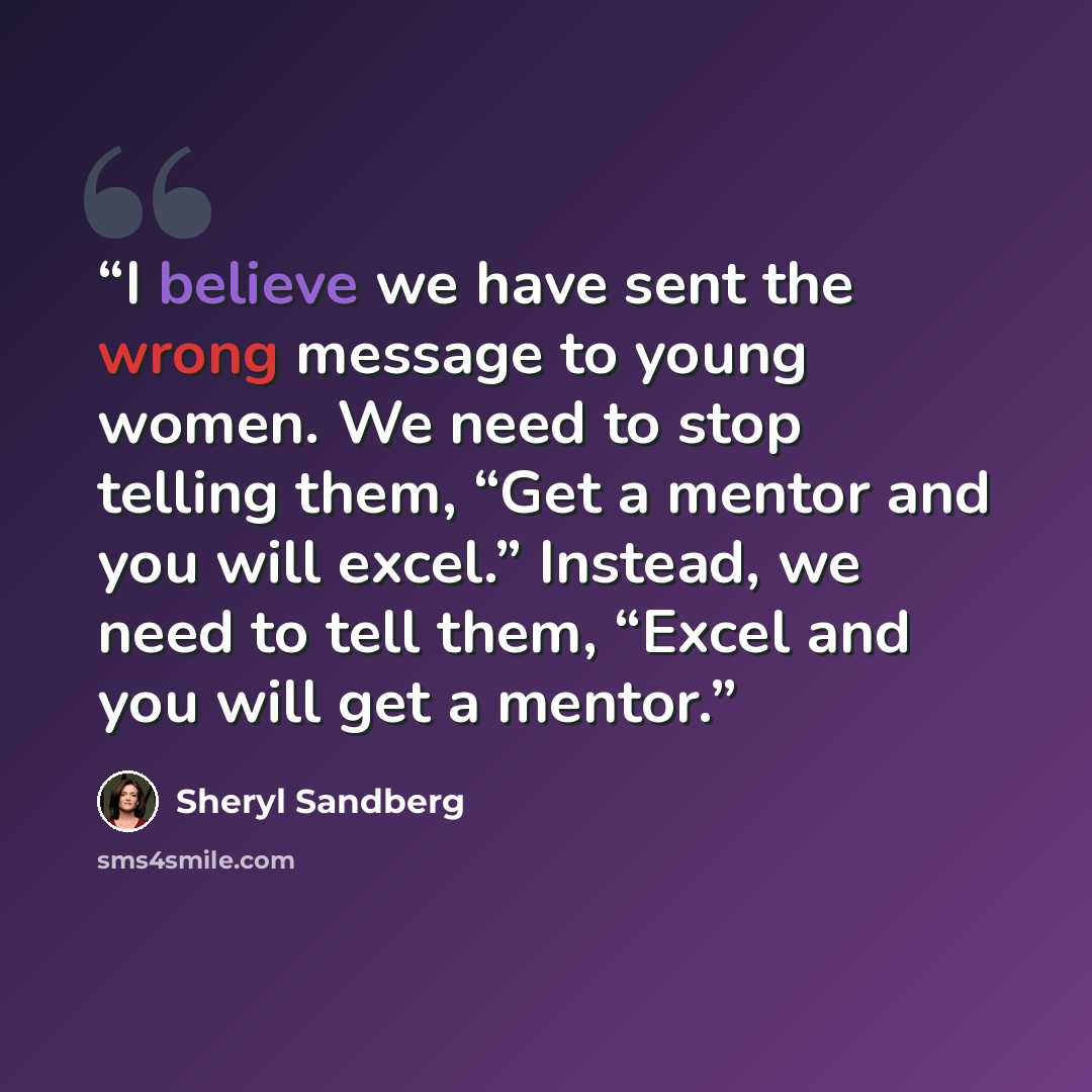 “I believe we have sent the wrong message to young women. We need to stop telling them, “Get a mentor and you will excel.” Instead, we need to tell them, “Excel and you will get a mentor.” quote by Sheryl Sandberg