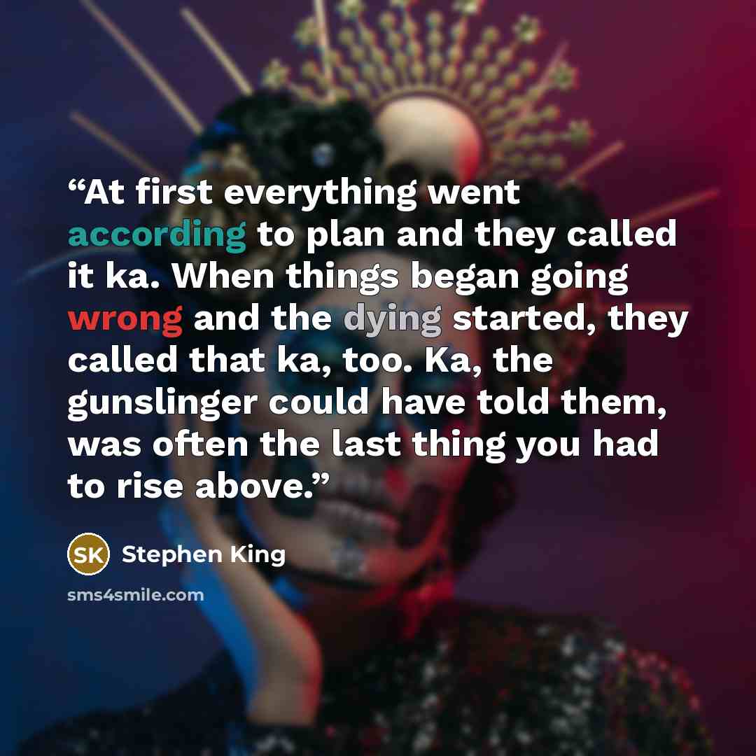 “At first everything went according to plan and they called it ka. When things began going wrong and the dying started, they called that ka, too. Ka, the gunslinger could have told them, was often the last thing you had to rise above.” quote by Stephen King