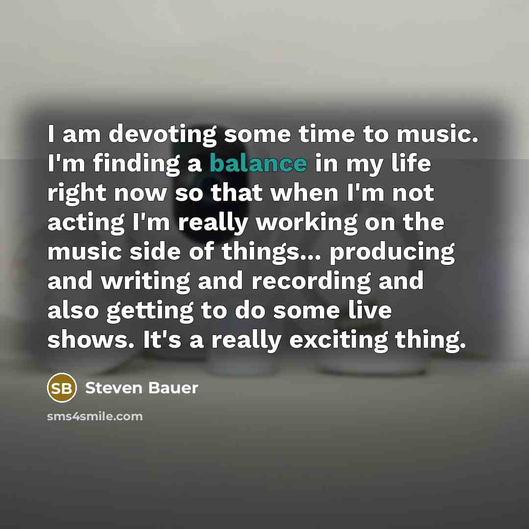 “I am devoting some time to music. I'm finding a balance in my life right now so that when I'm not acting I'm really working on the music side of things... producing and writing and recording and also getting to do some live shows. It's a really exciting thing.” quote by Steven Bauer