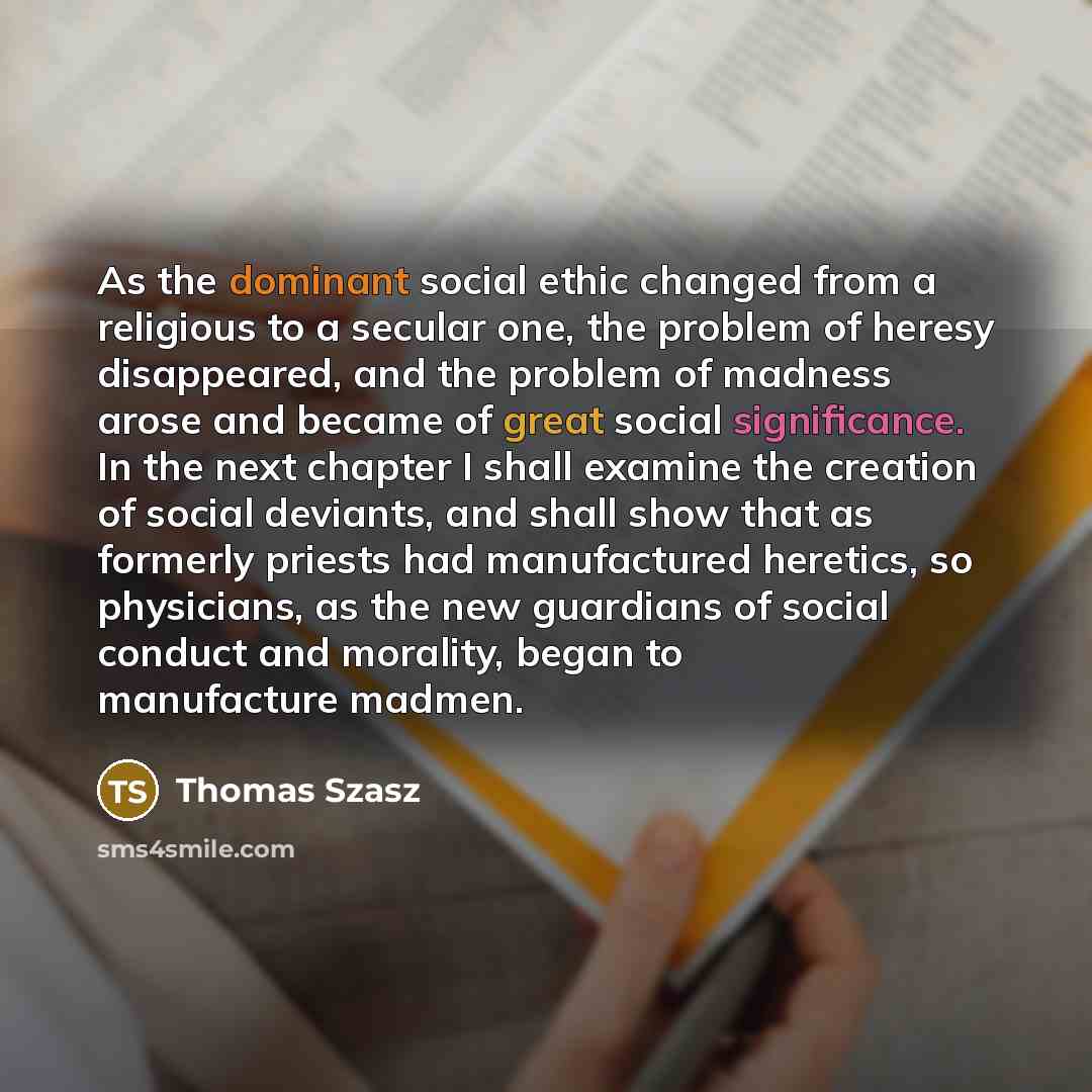 “As the dominant social ethic changed from a religious to a secular one, the problem of heresy disappeared, and the problem of madness arose and became of great social significance. In the next chapter I shall examine the creation of social deviants, and shall show that as formerly priests had…” quote by Thomas Szasz
