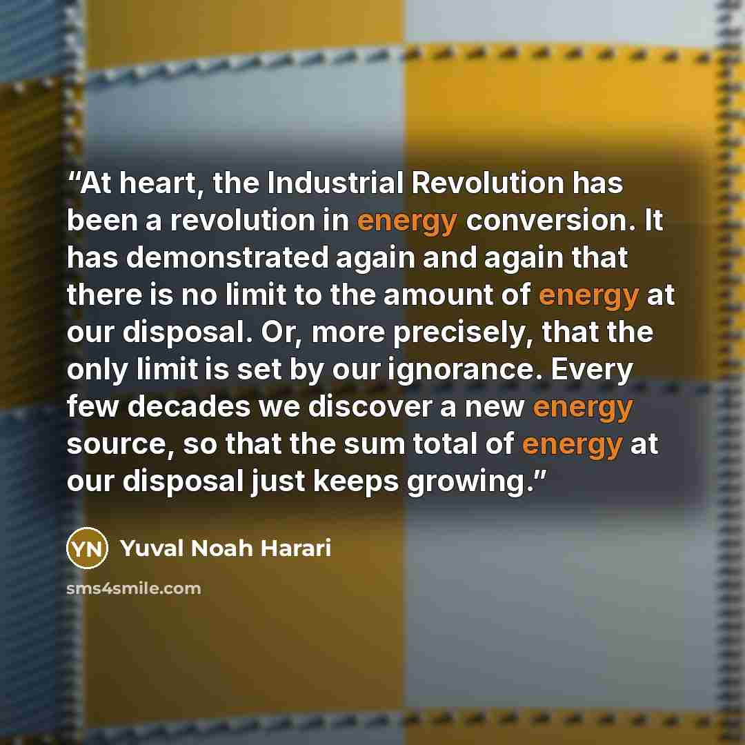 “At heart, the Industrial Revolution has been a revolution in energy conversion. It has demonstrated again and again that there is no limit to the amount of energy at our disposal. Or, more precisely, that the only limit is set by our ignorance. Every few decades we discover a new energy source, so…” quote by Yuval Noah Harari
