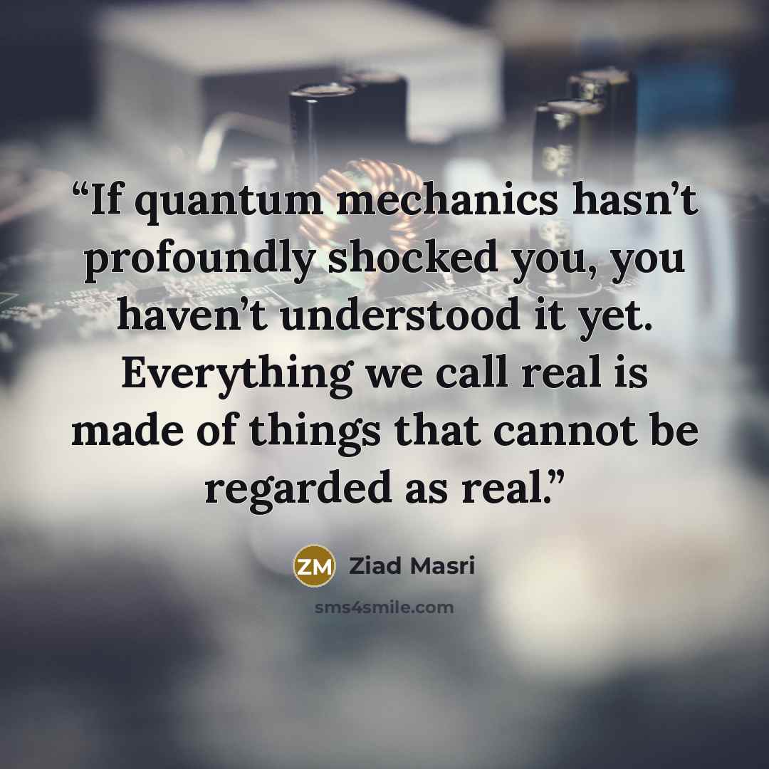 “If quantum mechanics hasn’t profoundly shocked you, you haven’t understood it yet. Everything we call real is made of things that cannot be regarded as real.” quote by Ziad Masri