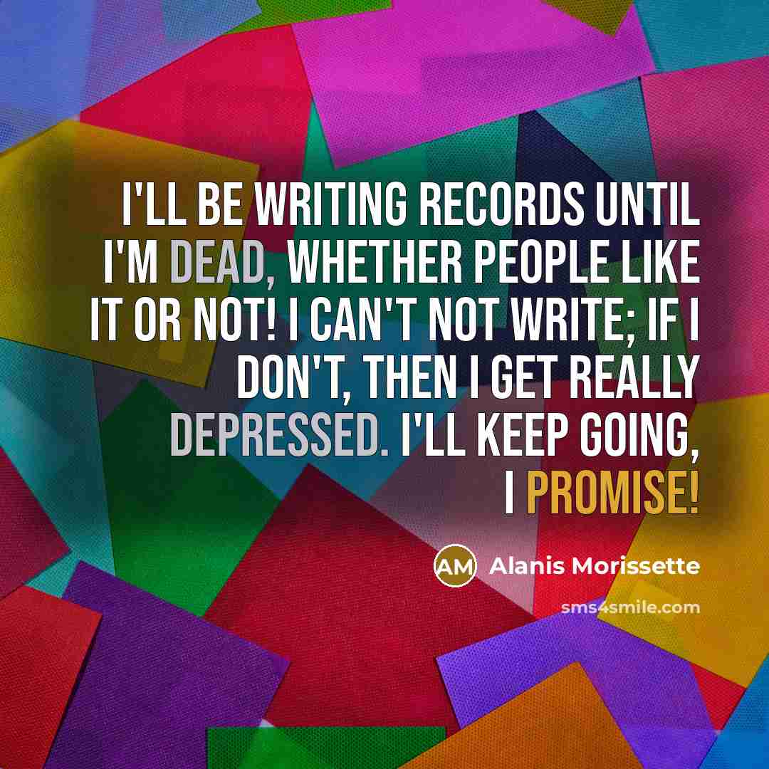 “I'll be writing records until I'm dead, whether people like it or not! I can't not write; if I don't, then I get really depressed. I'll keep going, I promise!” quote by Alanis Morissette