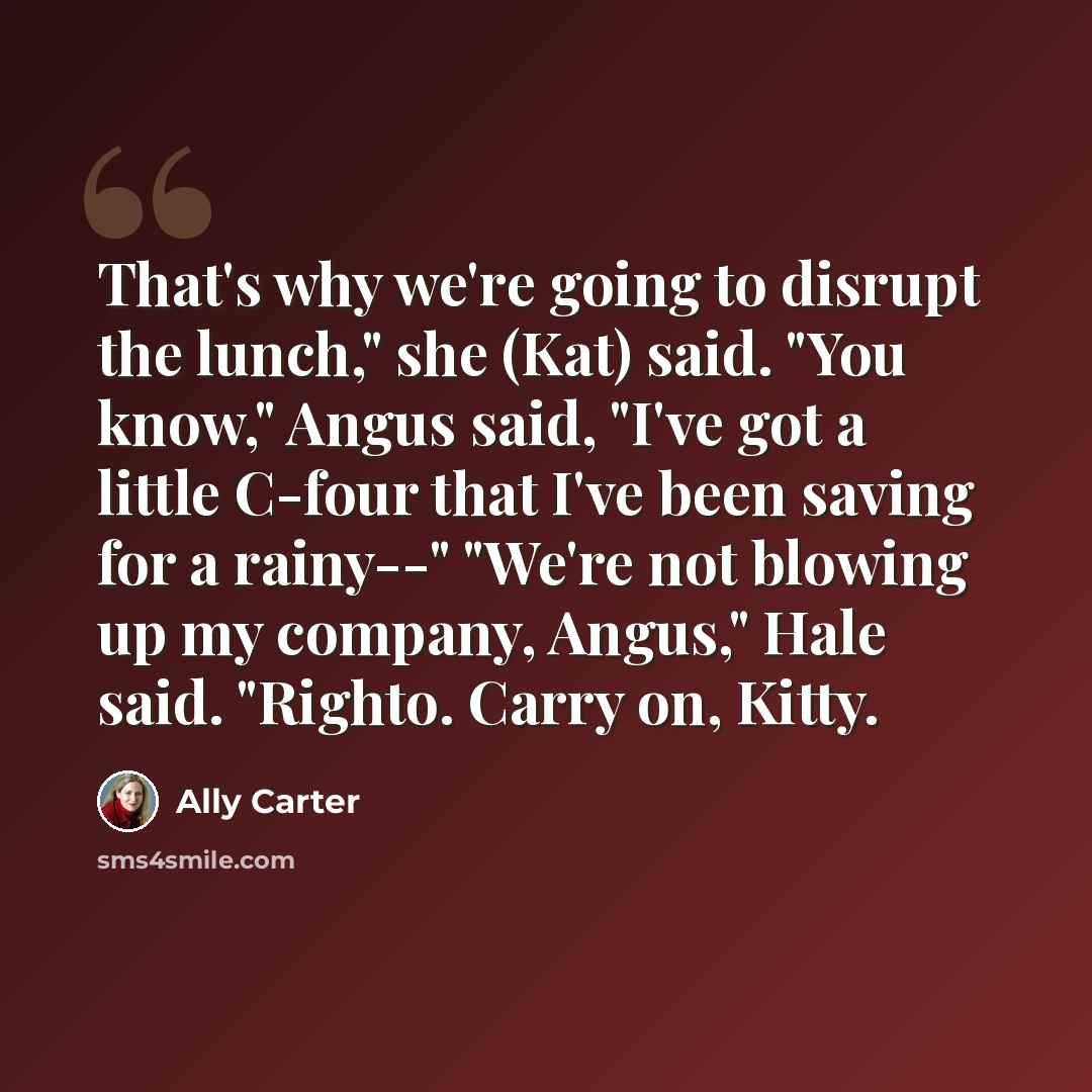 “That's why we're going to disrupt the lunch," she (Kat) said. "You know," Angus said, "I've got a little C-four that I've been saving for a rainy--" "We're not blowing up my company, Angus," Hale said. "Righto. Carry on, Kitty.” quote by Ally Carter