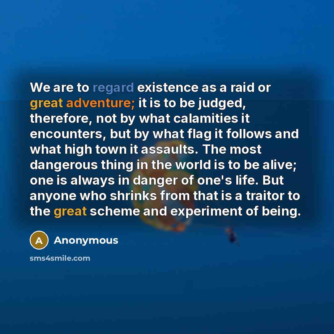 “We are to regard existence as a raid or great adventure; it is to be judged, therefore, not by what calamities it encounters, but by what flag it follows and what high town it assaults. The most dangerous thing in the world is to be alive; one is always in danger of one's life. But anyone who…” quote by Anonymous