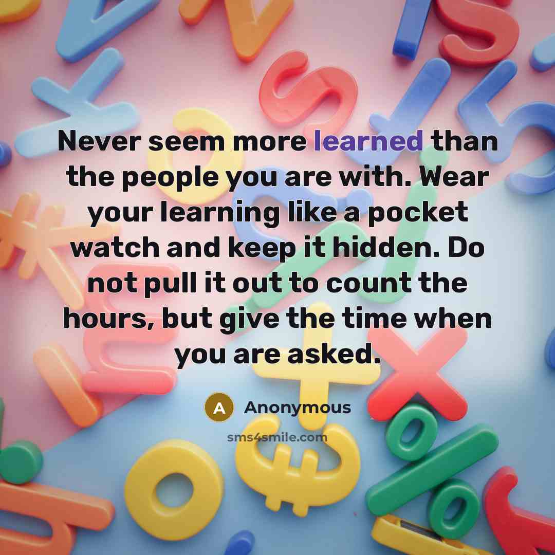 “Never seem more learned than the people you are with. Wear your learning like a pocket watch and keep it hidden. Do not pull it out to count the hours, but give the time when you are asked.” quote by Anonymous