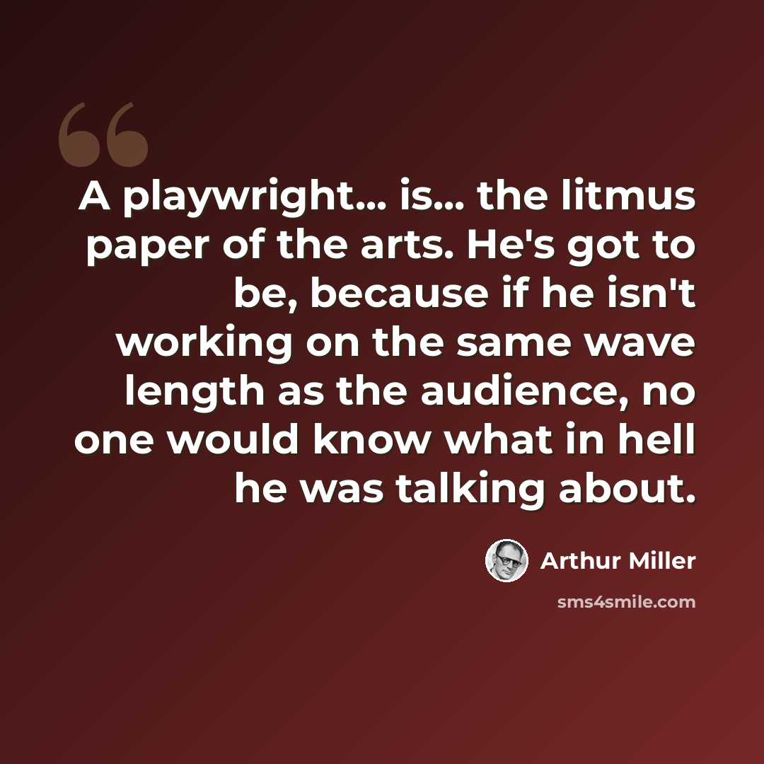 “A playwright... is... the litmus paper of the arts. He's got to be, because if he isn't working on the same wave length as the audience, no one would know what in hell he was talking about.” quote by Arthur Miller