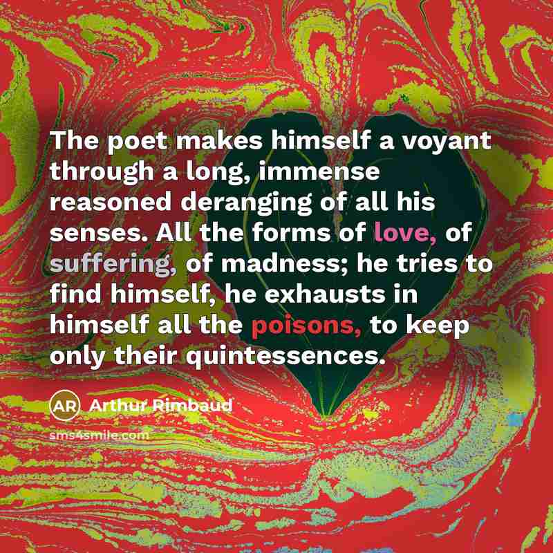 “The poet makes himself a voyant through a long, immense reasoned deranging of all his senses. All the forms of love, of suffering, of madness; he tries to find himself, he exhausts in himself all the poisons, to keep only their quintessences.” quote by Arthur Rimbaud