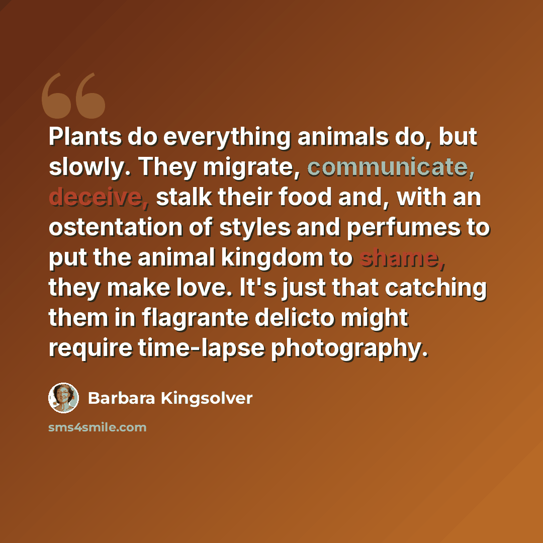 “Plants do everything animals do, but slowly. They migrate, communicate, deceive, stalk their food and, with an ostentation of styles and perfumes to put the animal kingdom to shame, they make love. It's just that catching them in flagrante delicto might require time-lapse photography.” quote by Barbara Kingsolver