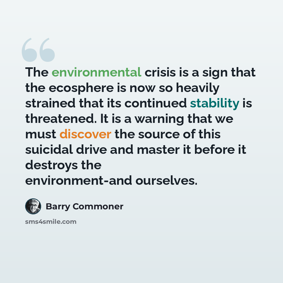 “The environmental crisis is a sign that the ecosphere is now so heavily strained that its continued stability is threatened. It is a warning that we must discover the source of this suicidal drive and master it before it destroys the environment-and ourselves.” quote by Barry Commoner
