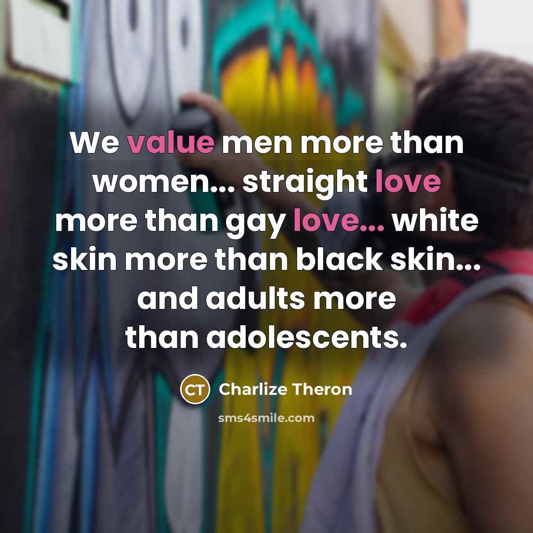 “We value men more than women... straight love more than gay love... white skin more than black skin... and adults more than adolescents.” quote by Charlize Theron