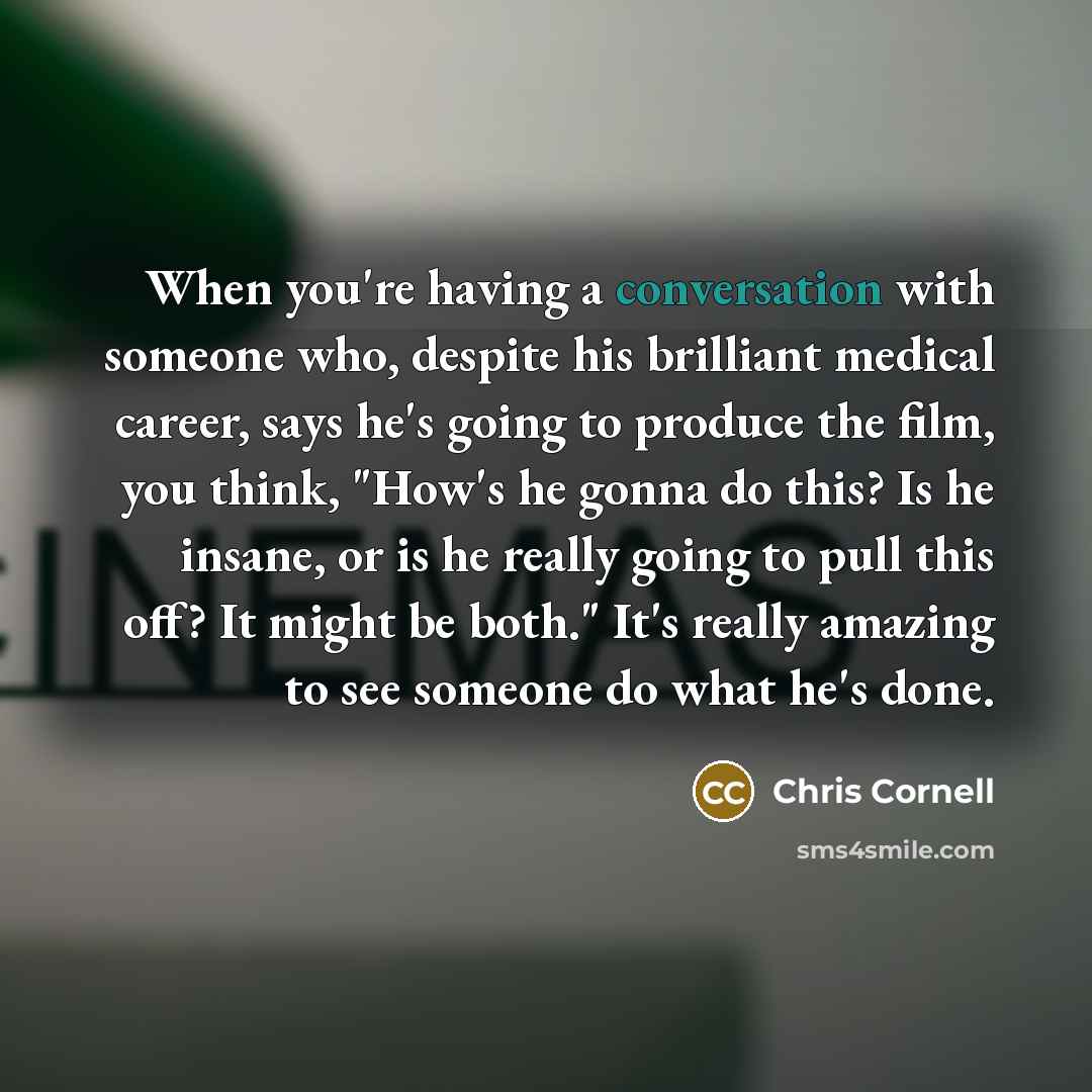 “When you're having a conversation with someone who, despite his brilliant medical career, says he's going to produce the film, you think, "How's he gonna do this? Is he insane, or is he really going to pull this off? It might be both." It's really amazing to see someone do what he's done.” quote by Chris Cornell