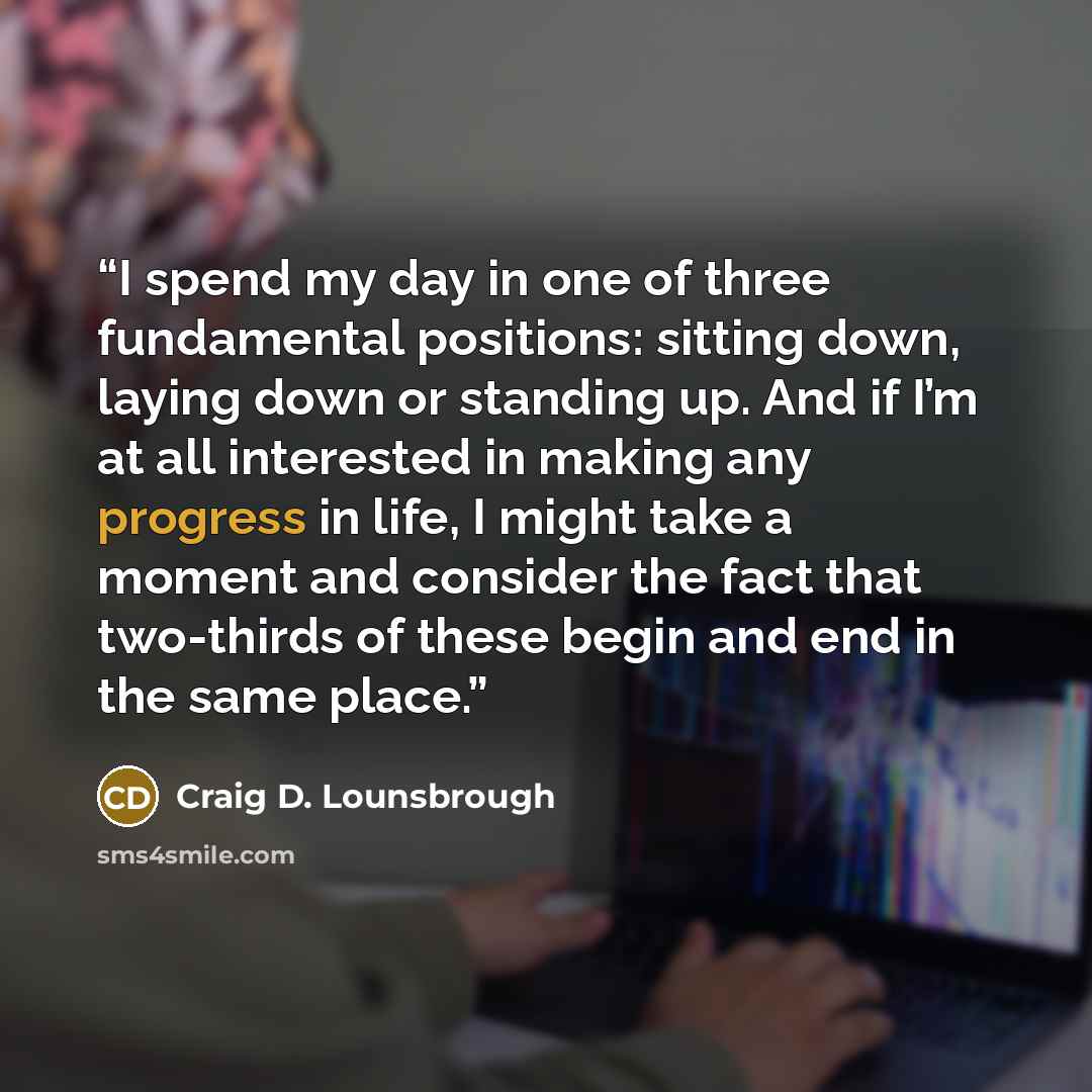 “I spend my day in one of three fundamental positions: sitting down, laying down or standing up. And if I’m at all interested in making any progress in life, I might take a moment and consider the fact that two-thirds of these begin and end in the same place.” quote by Craig D. Lounsbrough