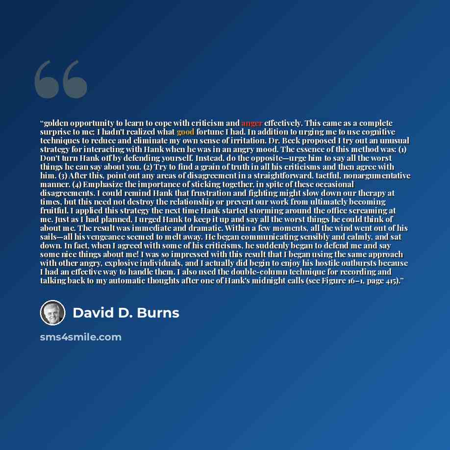 “golden opportunity to learn to cope with criticism and anger effectively. This came as a complete surprise to me; I hadn't realized what good fortune I had. In addition to urging me to use cognitive techniques to reduce and eliminate my own sense of irritation. Dr. Beck proposed I try out an…” quote by David D. Burns