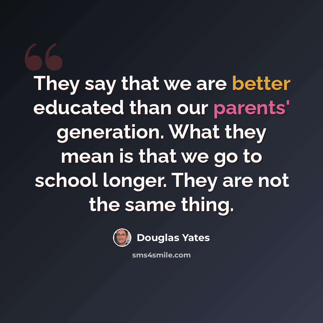 “They say that we are better educated than our parents' generation. What they mean is that we go to school longer. They are not the same thing.” quote by Douglas Yates