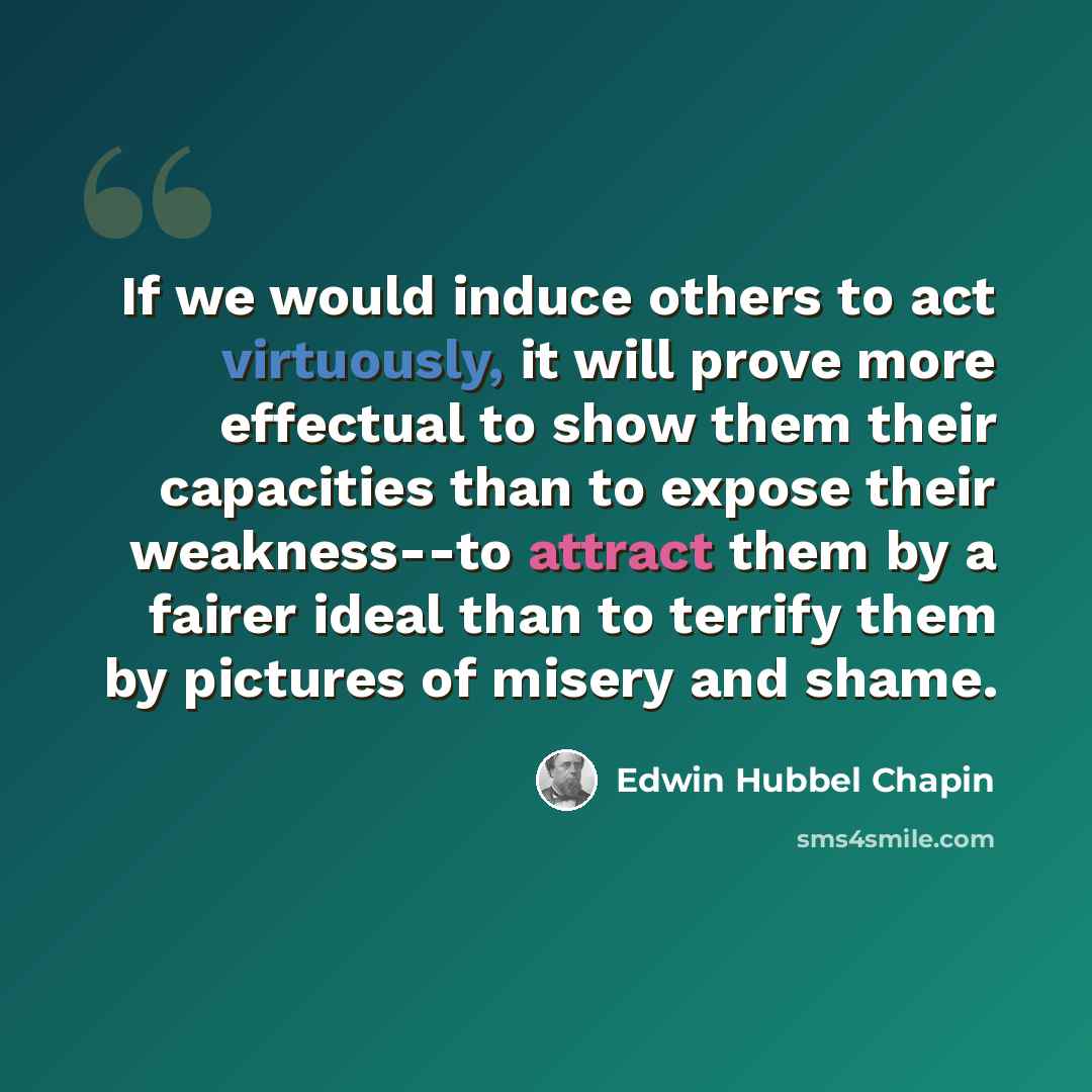 “If we would induce others to act virtuously, it will prove more effectual to show them their capacities than to expose their weakness--to attract them by a fairer ideal than to terrify them by pictures of misery and shame.” quote by Edwin Hubbel Chapin