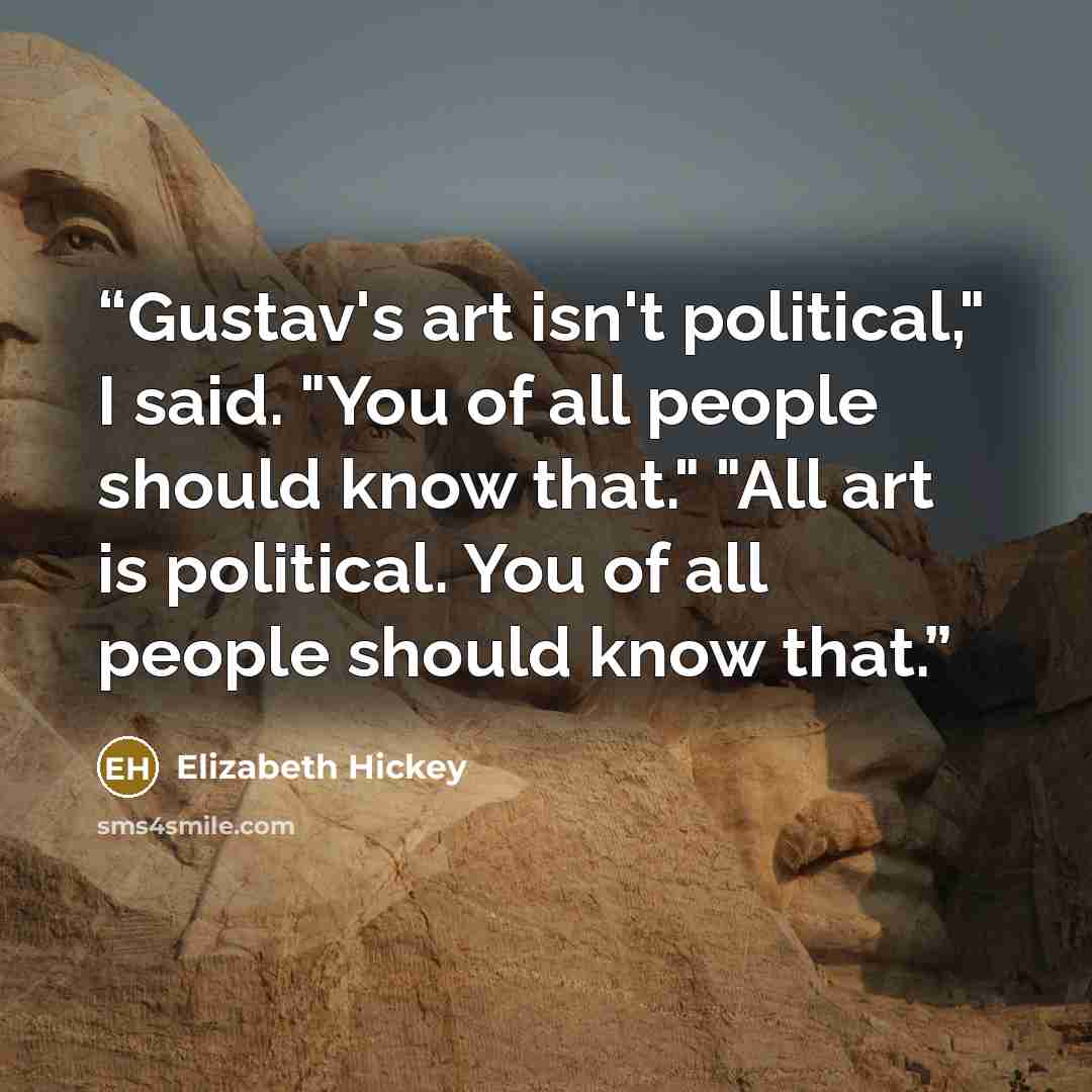 “Gustav's art isn't political," I said. "You of all people should know that." "All art is political. You of all people should know that.” quote by Elizabeth Hickey