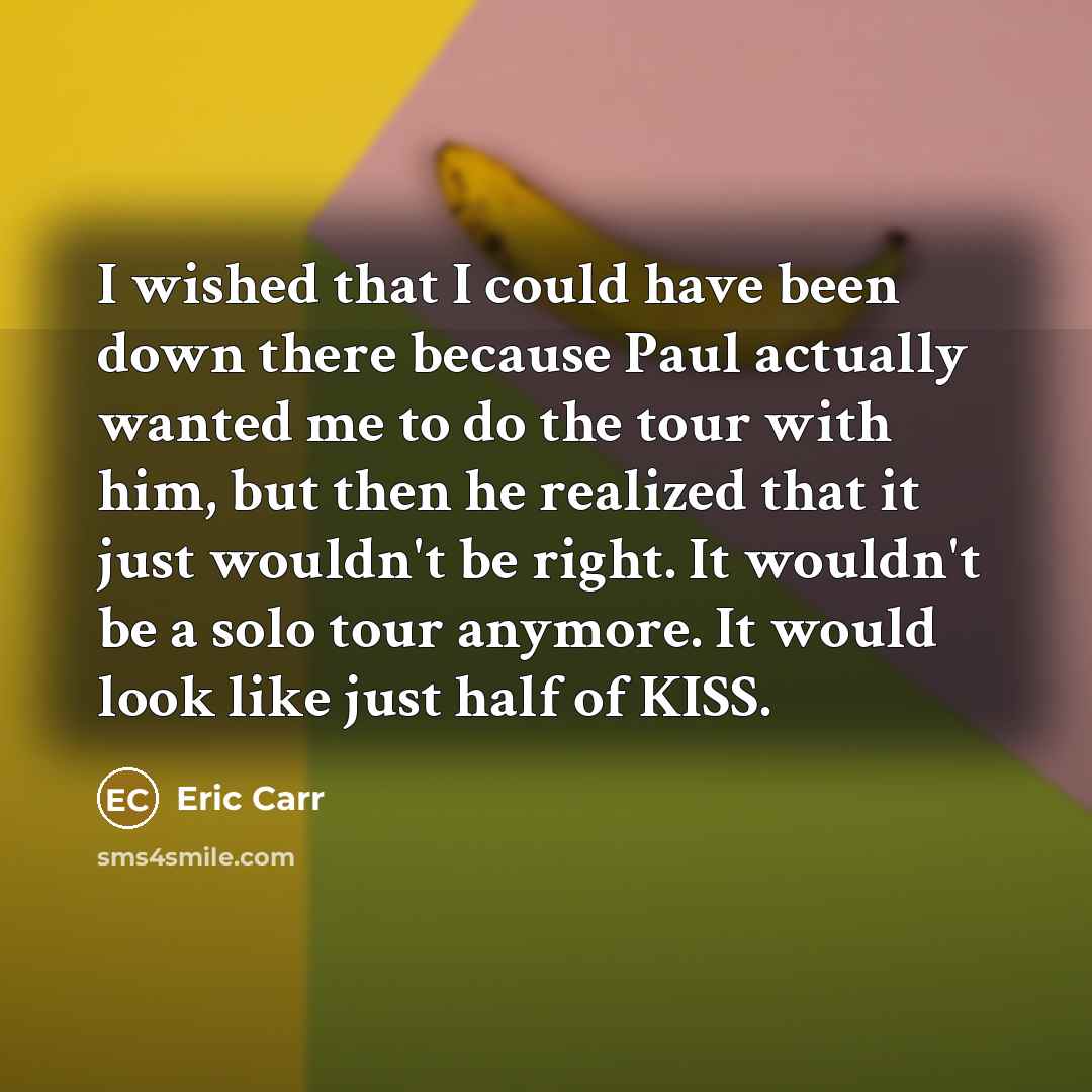 “I wished that I could have been down there because Paul actually wanted me to do the tour with him, but then he realized that it just wouldn't be right. It wouldn't be a solo tour anymore. It would look like just half of KISS.” quote by Eric Carr