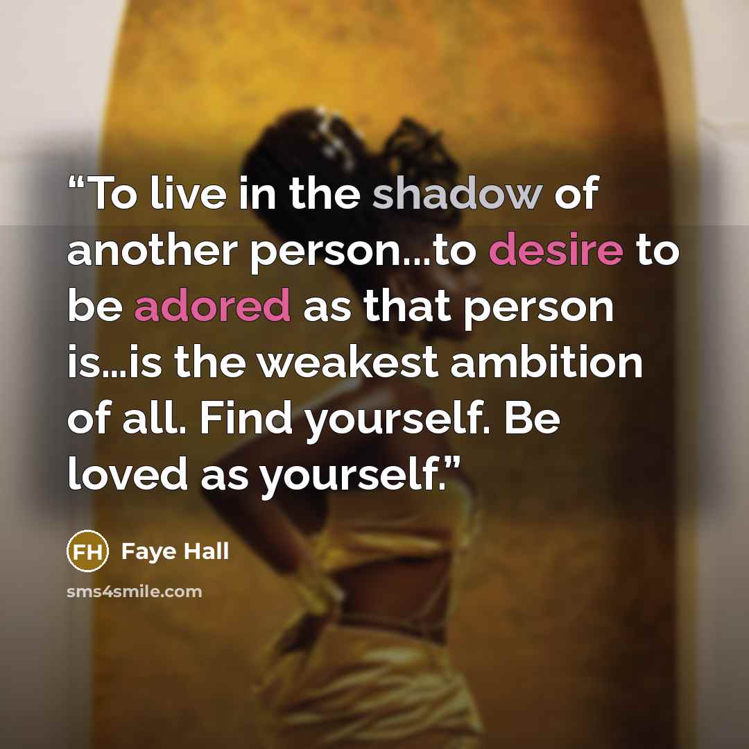 “To live in the shadow of another person...to desire to be adored as that person is…is the weakest ambition of all. Find yourself. Be loved as yourself.” quote by Faye Hall