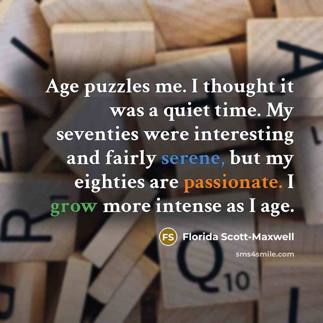 “Age puzzles me. I thought it was a quiet time. My seventies were interesting and fairly serene, but my eighties are passionate. I grow more intense as I age.” quote by Florida Scott-Maxwell