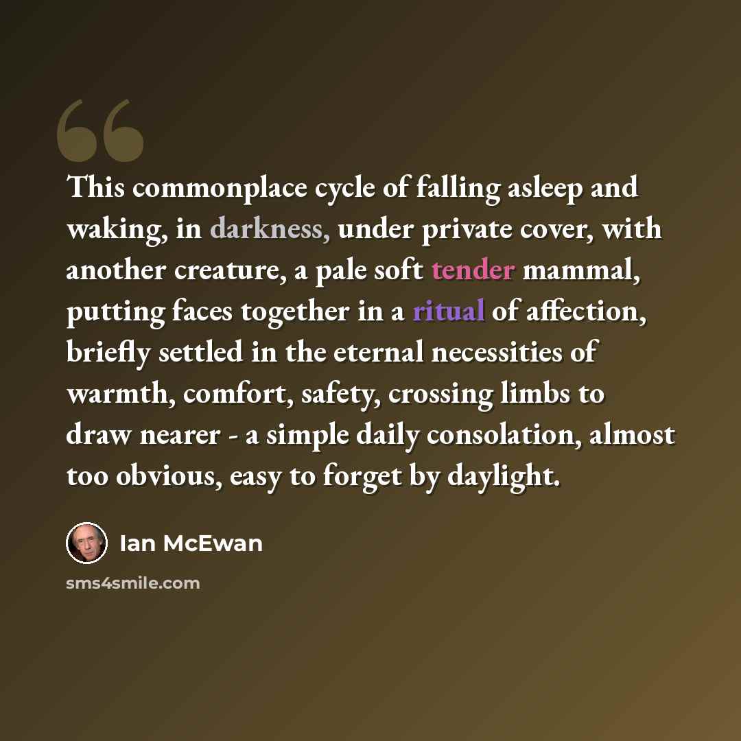 “This commonplace cycle of falling asleep and waking, in darkness, under private cover, with another creature, a pale soft tender mammal, putting faces together in a ritual of affection, briefly settled in the eternal necessities of warmth, comfort, safety, crossing limbs to draw nearer - a simple…” quote by Ian Mcewan