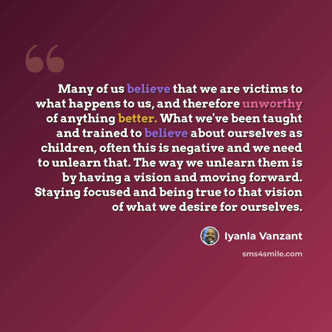 “Many of us believe that we are victims to what happens to us, and therefore unworthy of anything better. What we've been taught and trained to believe about ourselves as children, often this is negative and we need to unlearn that. The way we unlearn them is by having a vision and moving forward…” quote by Iyanla Vanzant