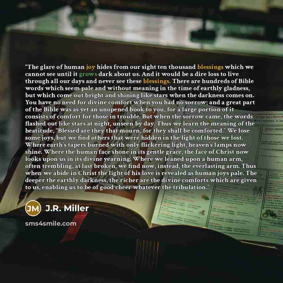 “The glare of human joy hides from our sight ten thousand blessings which we cannot see until it grows dark about us. And it would be a dire loss to live through all our days and never see these blessings. There are hundreds of Bible words which seem pale and without meaning in the time of earthly…” quote by J.R. Miller