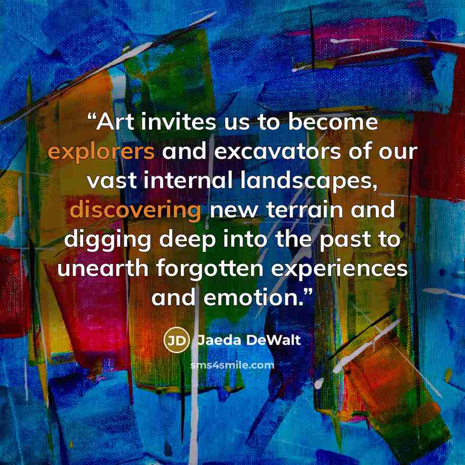 “Art invites us to become explorers and excavators of our vast internal landscapes, discovering new terrain and digging deep into the past to unearth forgotten experiences and emotion.” quote by Jaeda DeWalt