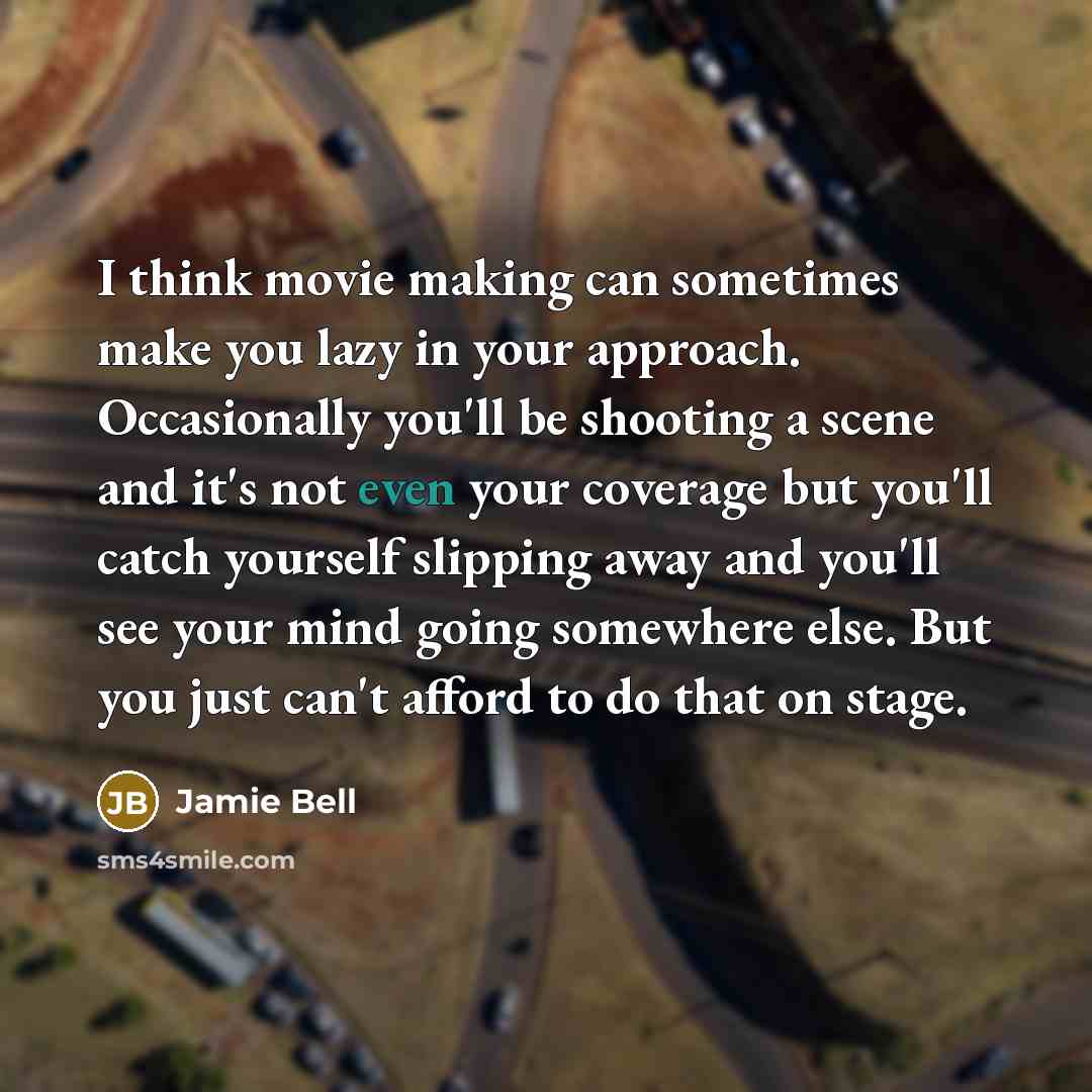 “I think movie making can sometimes make you lazy in your approach. Occasionally you'll be shooting a scene and it's not even your coverage but you'll catch yourself slipping away and you'll see your mind going somewhere else. But you just can't afford to do that on stage.” quote by Jamie Bell