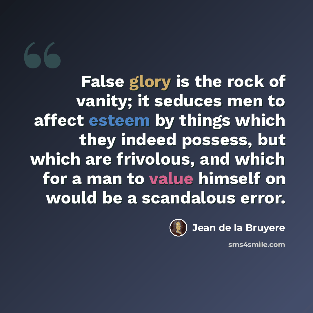 “False glory is the rock of vanity; it seduces men to affect esteem by things which they indeed possess, but which are frivolous, and which for a man to value himself on would be a scandalous error.” quote by Jean de la Bruyere